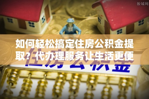 邛崃如何轻松搞定住房公积金提取？代办理服务让生活更便捷！