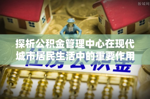 邛崃探析公积金管理中心在现代城市居民生活中的重要作用