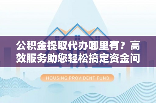 邛崃公积金提取代办哪里有？高效服务助您轻松搞定资金问题