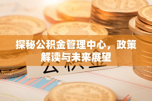 邛崃探秘公积金管理中心，政策解读与未来展望