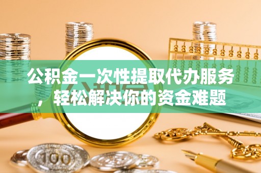 邛崃公积金一次性提取代办服务，轻松解决你的资金难题
