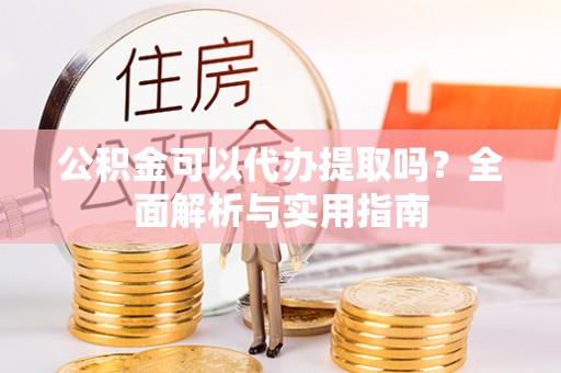邛崃公积金可以代办提取吗？全面解析与实用指南