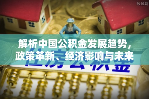 邛崃解析中国公积金发展趋势，政策革新、经济影响与未来展望