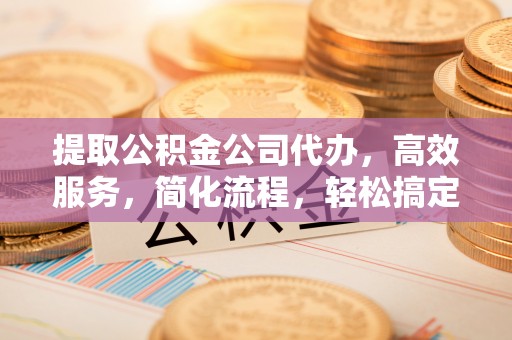 邛崃提取公积金公司代办，高效服务，简化流程，轻松搞定资金难题