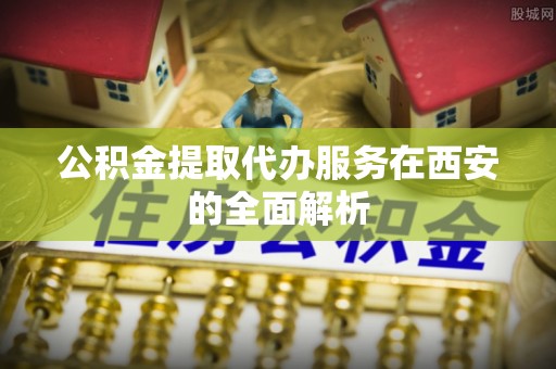 邛崃公积金提取代办服务在西安的全面解析
