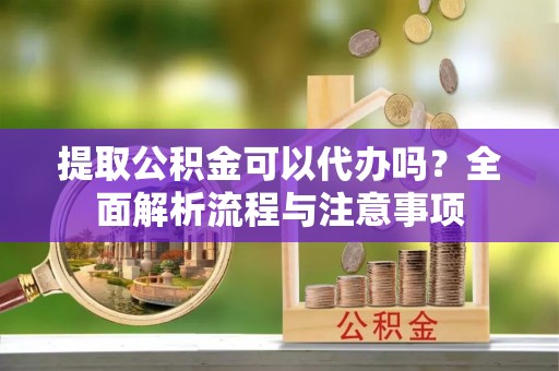 邛崃提取公积金可以代办吗？全面解析流程与注意事项