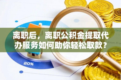 邛崃离职后，离职公积金提取代办服务如何助你轻松取款？