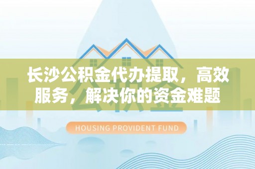 邛崃长沙公积金代办提取，高效服务，解决你的资金难题