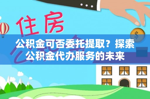 邛崃公积金可否委托提取？探索公积金代办服务的未来